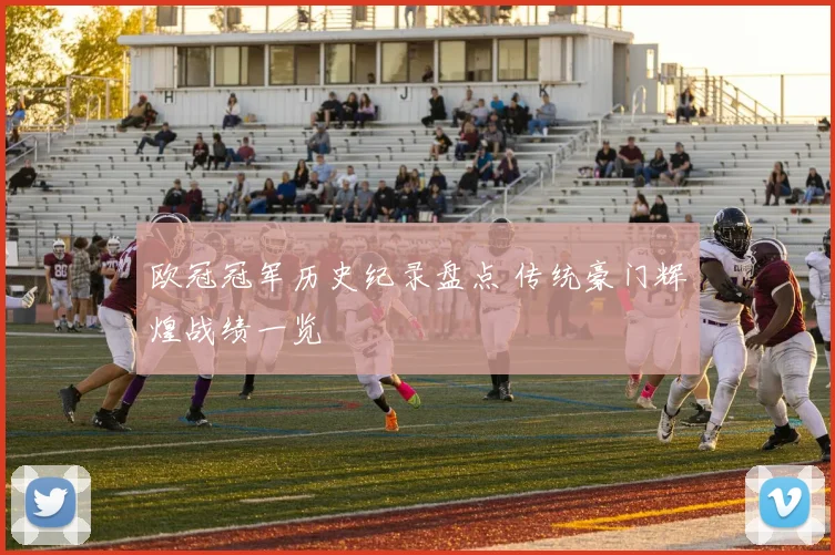 欧冠冠军历史纪录盘点 传统豪门辉煌战绩一览