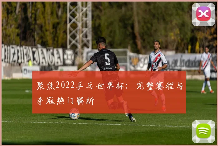 聚焦2022乒乓世界杯：完整赛程与夺冠热门解析