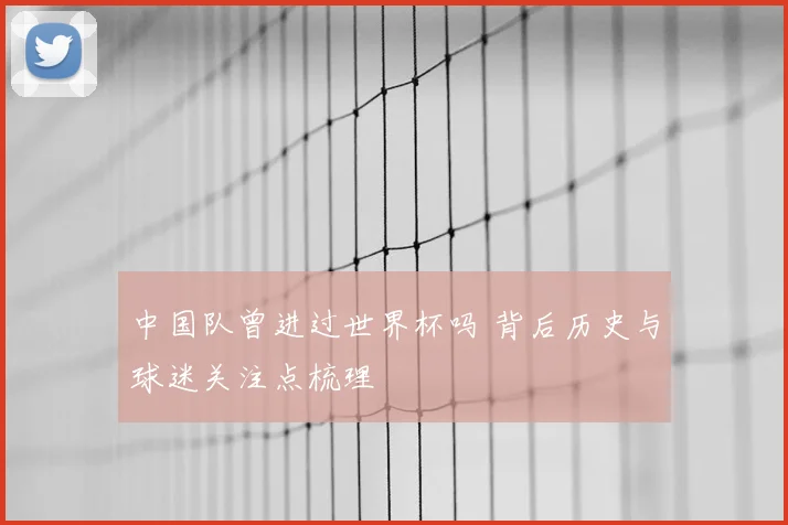 中国队曾进过世界杯吗 背后历史与球迷关注点梳理