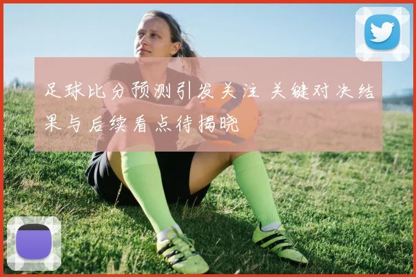 足球比分预测引发关注 关键对决结果与后续看点待揭晓