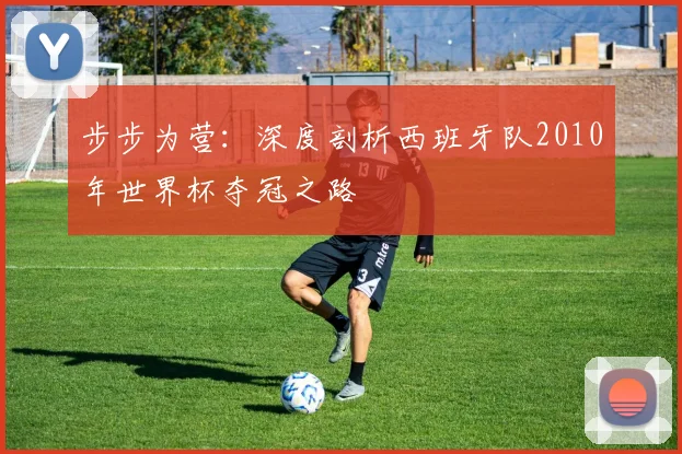 步步为营：深度剖析西班牙队2010年世界杯夺冠之路