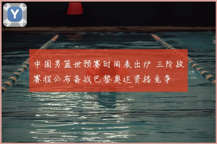 中国男篮世预赛时间表出炉 三阶段赛程公布备战巴黎奥运资格竞争