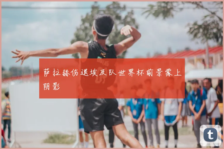 萨拉赫伤退埃及队世界杯前景蒙上阴影