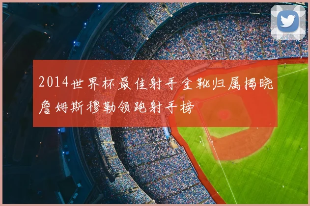 2014世界杯最佳射手金靴归属揭晓詹姆斯穆勒领跑射手榜