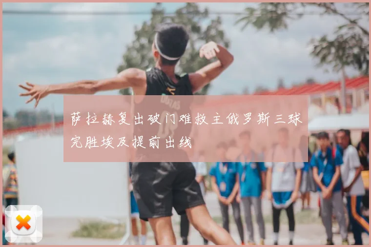 萨拉赫复出破门难救主俄罗斯三球完胜埃及提前出线