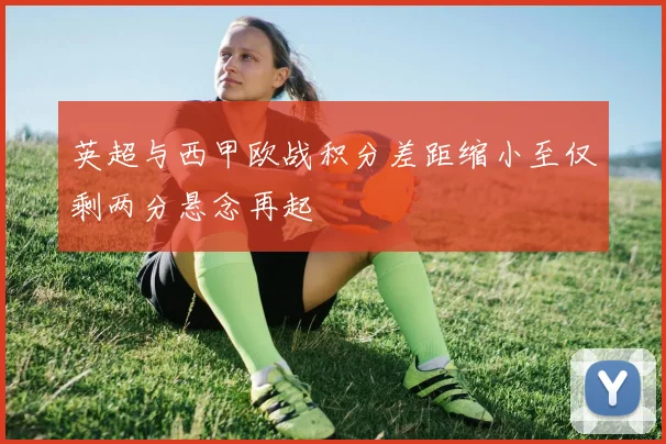 英超与西甲欧战积分差距缩小至仅剩两分悬念再起
