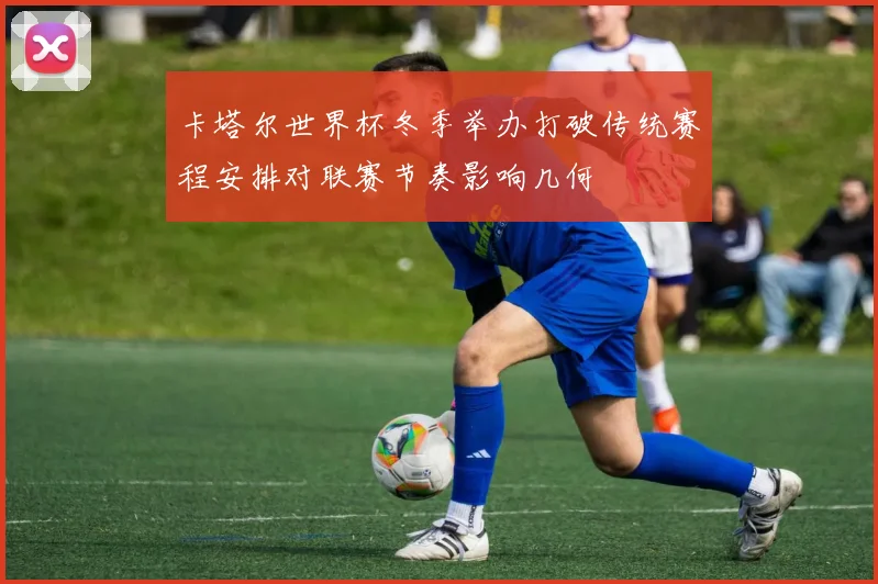 卡塔尔世界杯冬季举办打破传统赛程安排对联赛节奏影响几何