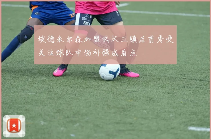 埃德米尔森加盟武汉三镇后首秀受关注球队中场补强成看点