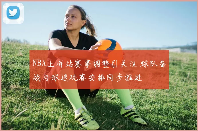 NBA上海站赛事调整引关注 球队备战与球迷观赛安排同步推进