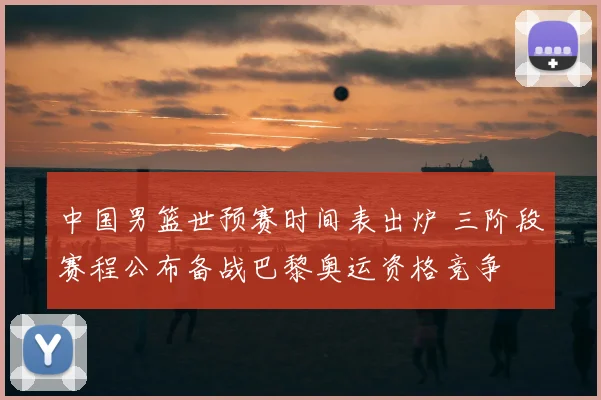 中国男篮世预赛时间表出炉 三阶段赛程公布备战巴黎奥运资格竞争