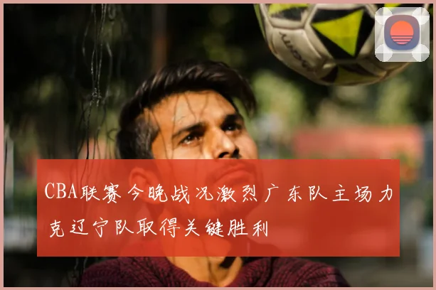 CBA联赛今晚战况激烈广东队主场力克辽宁队取得关键胜利