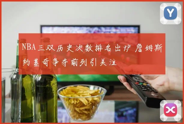 NBA三双历史次数排名出炉 詹姆斯约基奇争夺前列引关注