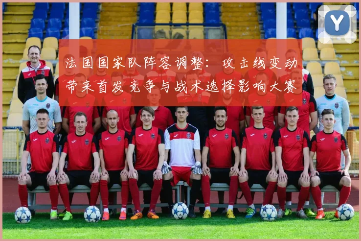 法国国家队阵容调整：攻击线变动带来首发竞争与战术选择影响大赛备战