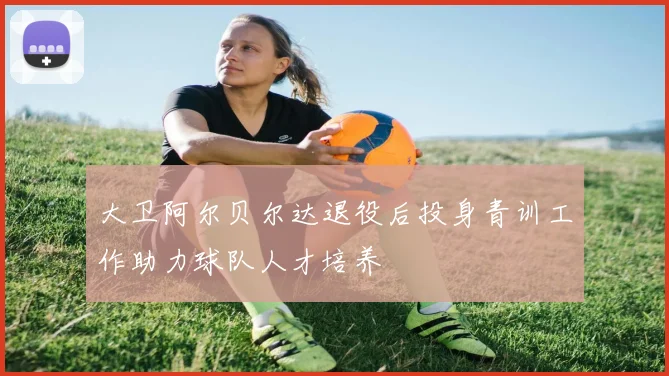 大卫阿尔贝尔达退役后投身青训工作助力球队人才培养