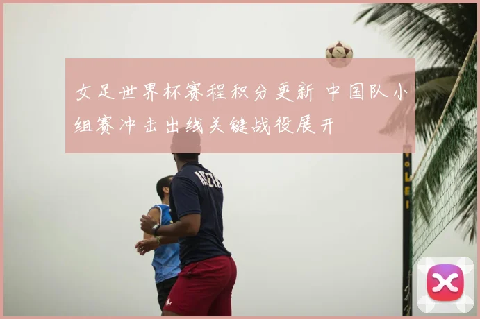 女足世界杯赛程积分更新 中国队小组赛冲击出线关键战役展开