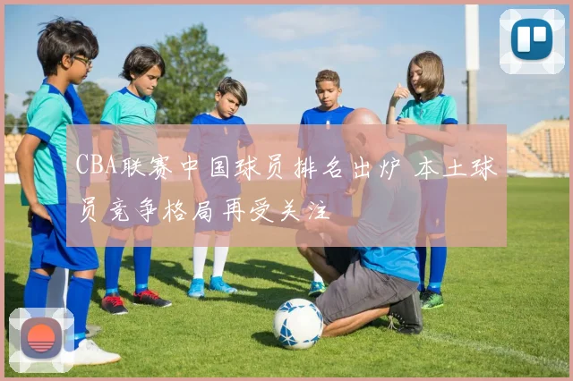 CBA联赛中国球员排名出炉 本土球员竞争格局再受关注