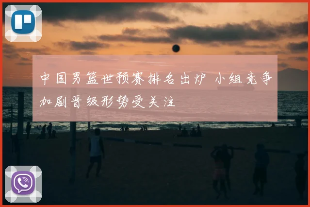 中国男篮世预赛排名出炉 小组竞争加剧晋级形势受关注