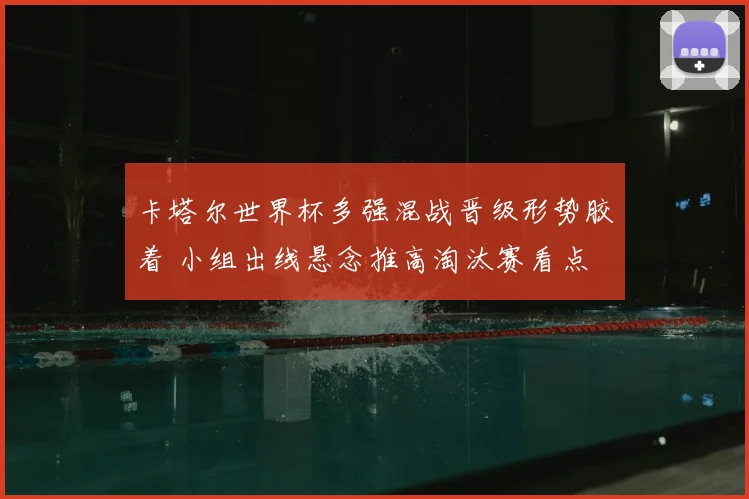 卡塔尔世界杯多强混战晋级形势胶着 小组出线悬念推高淘汰赛看点