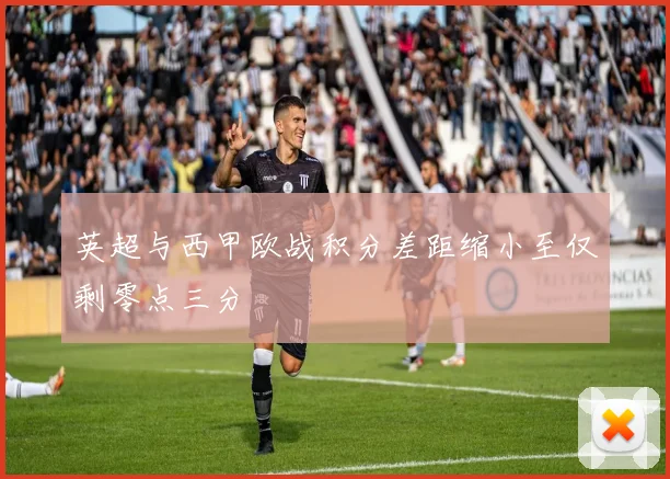 英超与西甲欧战积分差距缩小至仅剩零点三分