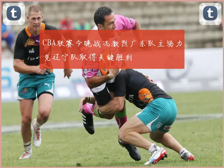 CBA联赛今晚战况激烈广东队主场力克辽宁队取得关键胜利