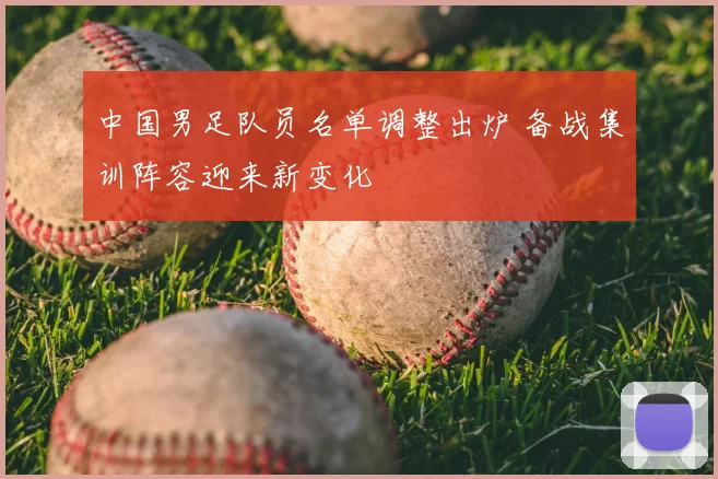 中国男足队员名单调整出炉 备战集训阵容迎来新变化