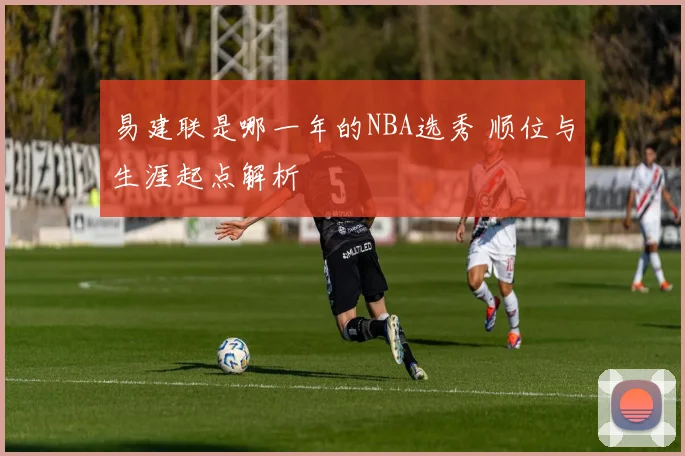 易建联是哪一年的NBA选秀 顺位与生涯起点解析
