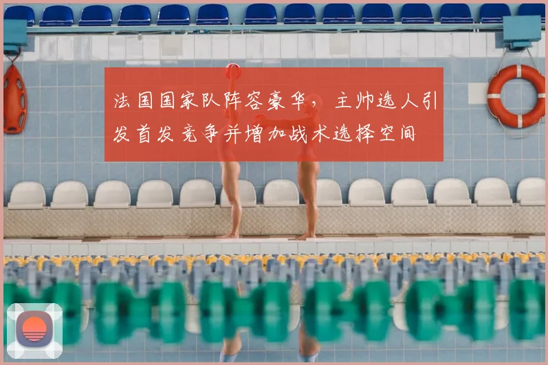 法国国家队阵容豪华,主帅选人引发首发竞争并增加战术选择空间
