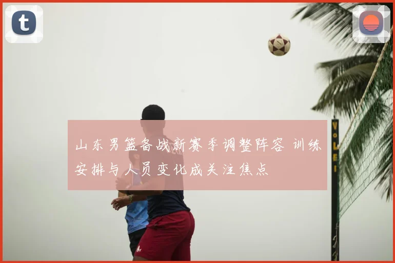 山东男篮备战新赛季调整阵容 训练安排与人员变化成关注焦点